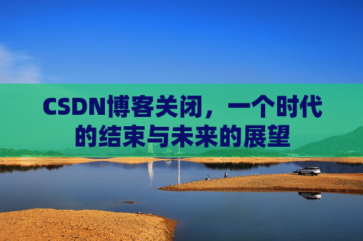 CSDN博客关闭，一个时代的结束与未来的展望